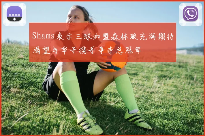 Shams表示三球加盟森林狼充满期待渴望与华子携手争夺总冠军