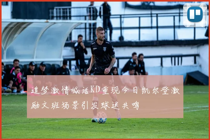 追梦激情喊话KD重现今日凯尔登激励文班场景引发球迷共鸣