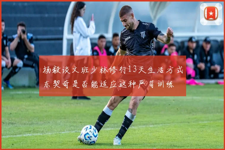 杨毅谈文班少林修行13天生活方式东契奇是否能适应这种严苛训练