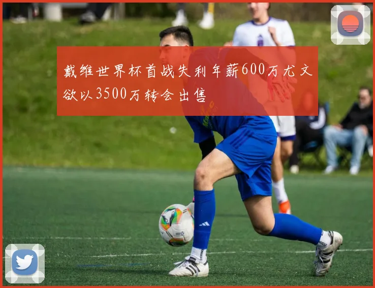 戴维世界杯首战失利年薪600万尤文欲以3500万转会出售