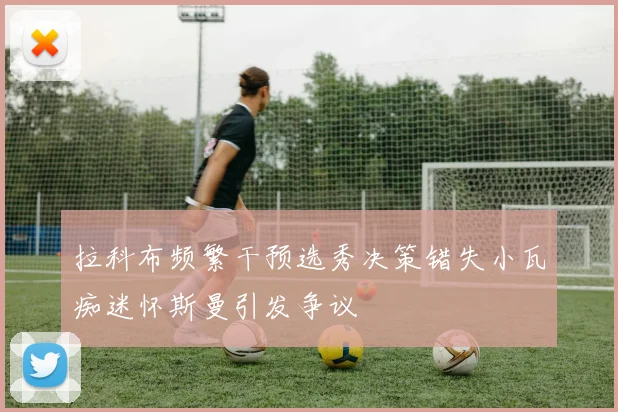 拉科布频繁干预选秀决策错失小瓦痴迷怀斯曼引发争议