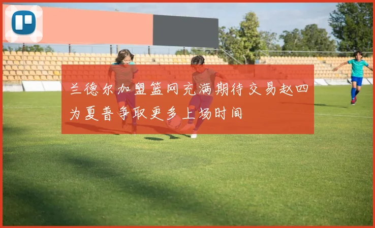 兰德尔加盟篮网充满期待交易赵四为夏普争取更多上场时间