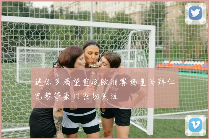 迷你罗渴望重返欧洲赛场皇马拜仁巴黎等豪门密切关注