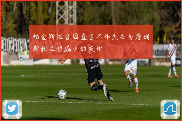帕金斯坦言因直言不讳失去与詹姆斯杜兰特威少的友谊