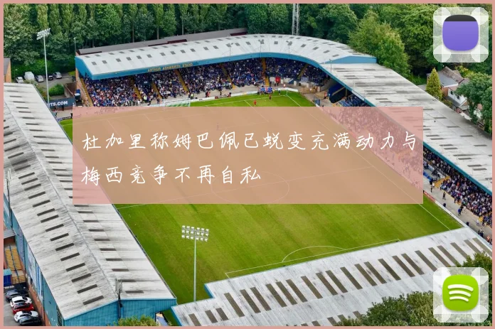 杜加里称姆巴佩已蜕变充满动力与梅西竞争不再自私