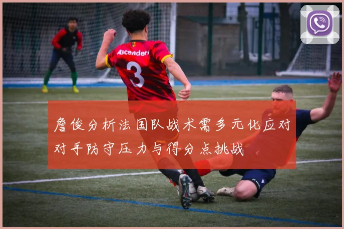 詹俊分析法国队战术需多元化应对对手防守压力与得分点挑战