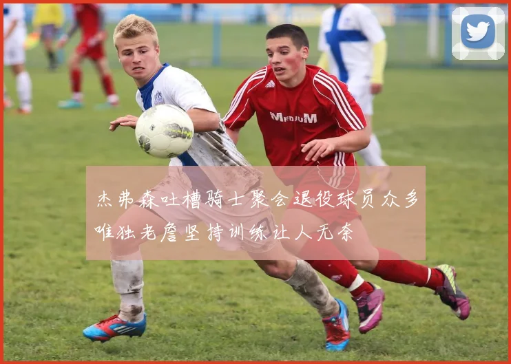 杰弗森吐槽骑士聚会退役球员众多唯独老詹坚持训练让人无奈
