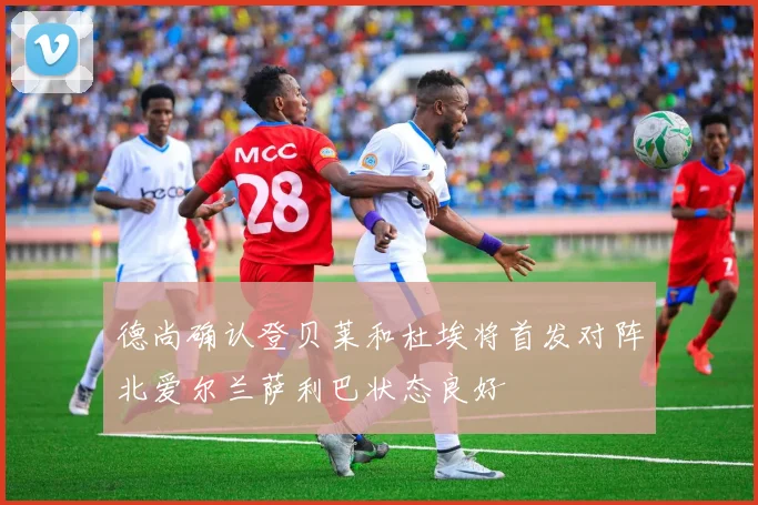 德尚确认登贝莱和杜埃将首发对阵北爱尔兰萨利巴状态良好