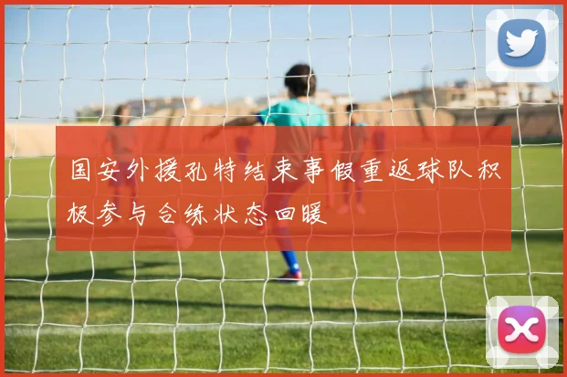 国安外援孔特结束事假重返球队积极参与合练状态回暖
