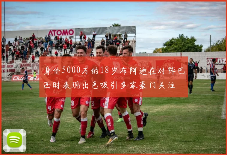 身价5000万的18岁布阿迪在对阵巴西时表现出色吸引多家豪门关注