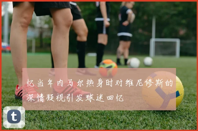 忆当年内马尔热身时对维尼修斯的深情凝视引发球迷回忆