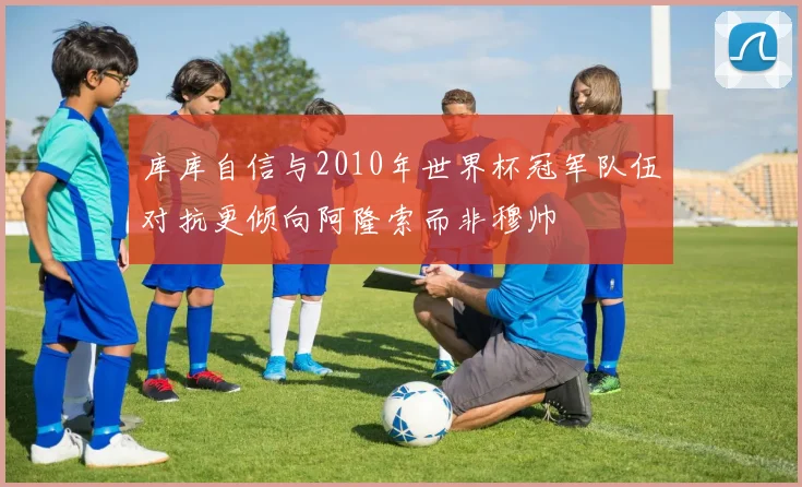 库库自信与2010年世界杯冠军队伍对抗更倾向阿隆索而非穆帅