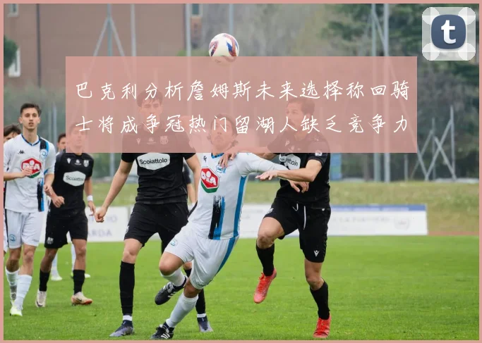 巴克利分析詹姆斯未来选择称回骑士将成争冠热门留湖人缺乏竞争力