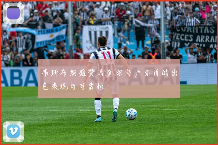 韦斯布朗盛赞马奎尔与卢克肖的出色表现与可靠性