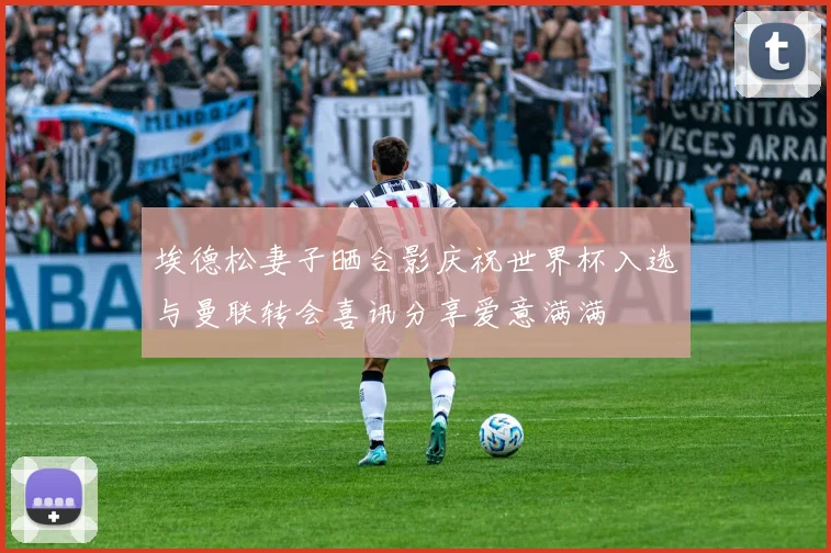 埃德松妻子晒合影庆祝世界杯入选与曼联转会喜讯分享爱意满满