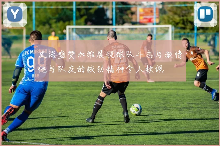 皮诺盛赞加维展现球队斗志与激情他与队友的较劲精神令人钦佩