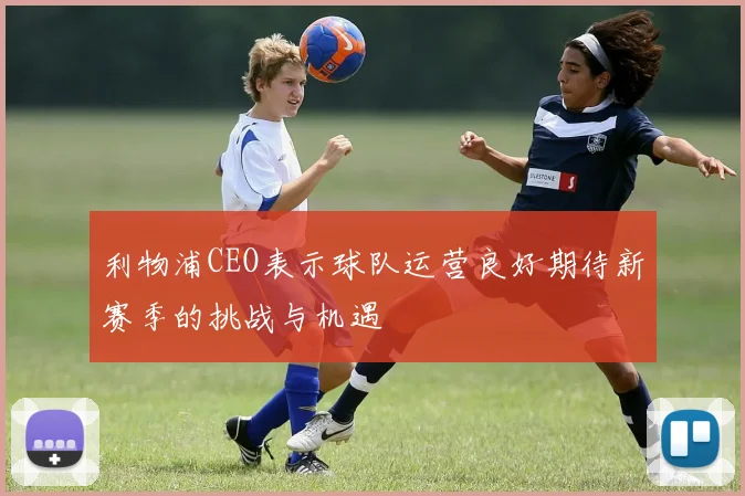 利物浦CEO表示球队运营良好期待新赛季的挑战与机遇