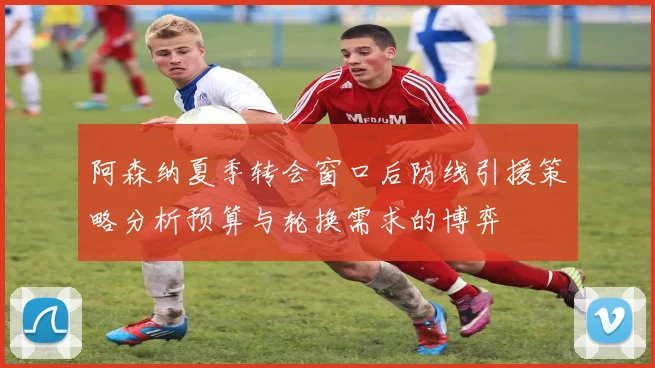 阿森纳夏季转会窗口后防线引援策略分析预算与轮换需求的博弈