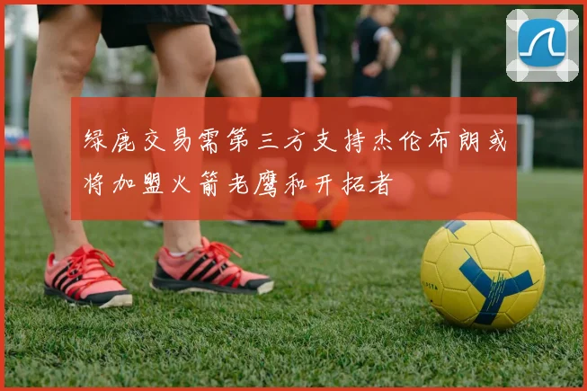 绿鹿交易需第三方支持杰伦布朗或将加盟火箭老鹰和开拓者
