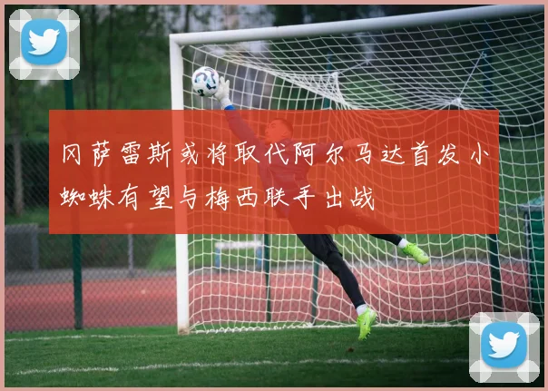 冈萨雷斯或将取代阿尔马达首发小蜘蛛有望与梅西联手出战